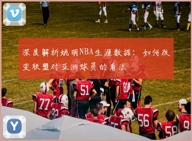 深度解析姚明NBA生涯数据：如何改变联盟对亚洲球员的看法