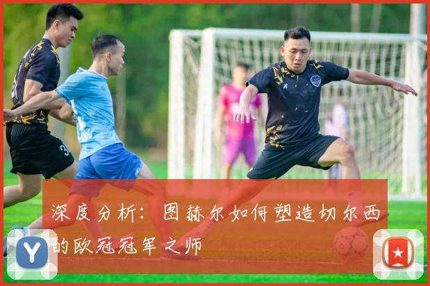 深度分析：图赫尔如何塑造切尔西的欧冠冠军之师