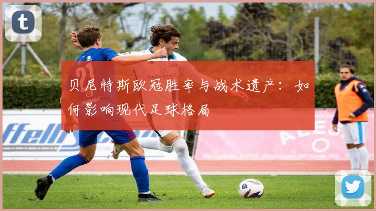 贝尼特斯欧冠胜率与战术遗产:如何影响现代足球格局
