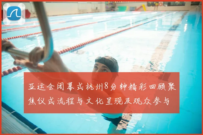 亚运会闭幕式杭州8分钟精彩回顾聚焦仪式流程与文化呈现及观众参与细节