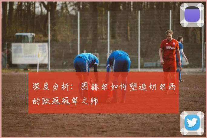 深度分析：图赫尔如何塑造切尔西的欧冠冠军之师