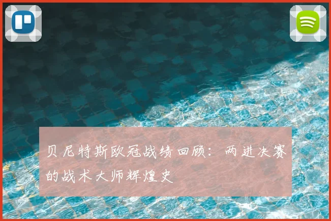 贝尼特斯欧冠战绩回顾：两进决赛的战术大师辉煌史