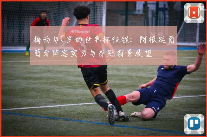 梅西与C罗的世界杯征程：阿根廷葡萄牙阵容实力与夺冠前景展望