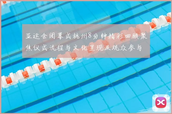 亚运会闭幕式杭州8分钟精彩回顾聚焦仪式流程与文化呈现及观众参与细节