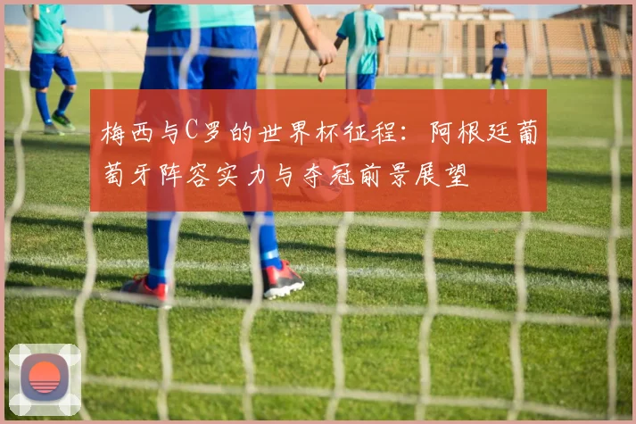 梅西与C罗的世界杯征程：阿根廷葡萄牙阵容实力与夺冠前景展望