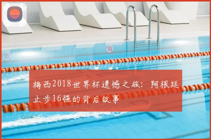 梅西2018世界杯遗憾之旅：阿根廷止步16强的背后故事