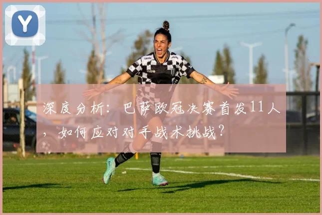 深度分析：巴萨欧冠决赛首发11人，如何应对对手战术挑战？