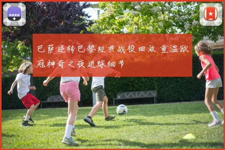 巴萨逆转巴黎经典战役回放 重温欧冠神奇之夜进球细节