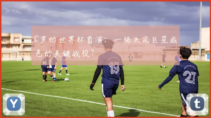 C罗的世界杯首演:一场决定巨星成色的关键战役?