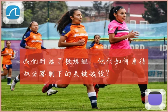 我们对话了教练组:他们如何看待积分赛制下的关键战役?