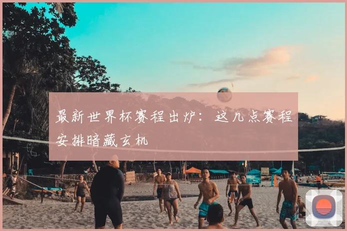 最新世界杯赛程出炉：这几点赛程安排暗藏玄机