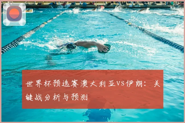 世界杯预选赛澳大利亚vs伊朗：关键战分析与预测
