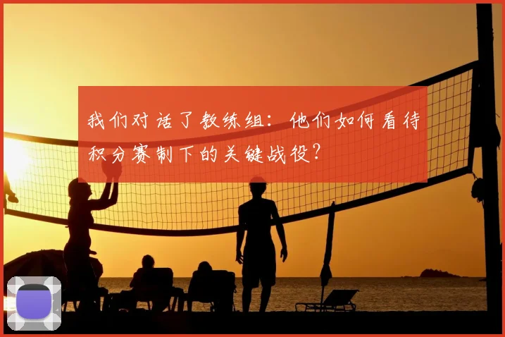 我们对话了教练组:他们如何看待积分赛制下的关键战役?