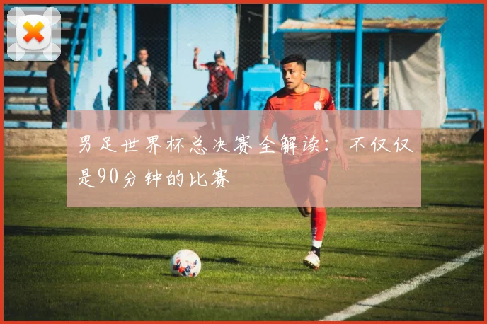 男足世界杯总决赛全解读：不仅仅是90分钟的比赛