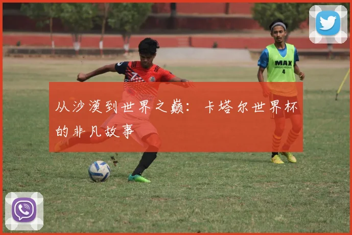从沙漠到世界之巅：卡塔尔世界杯的非凡故事