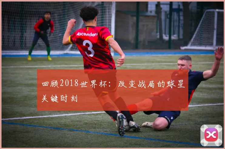 回顾2018世界杯：改变战局的球星关键时刻