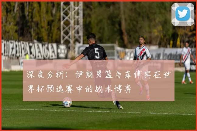 深度分析：伊朗男篮与菲律宾在世界杯预选赛中的战术博弈