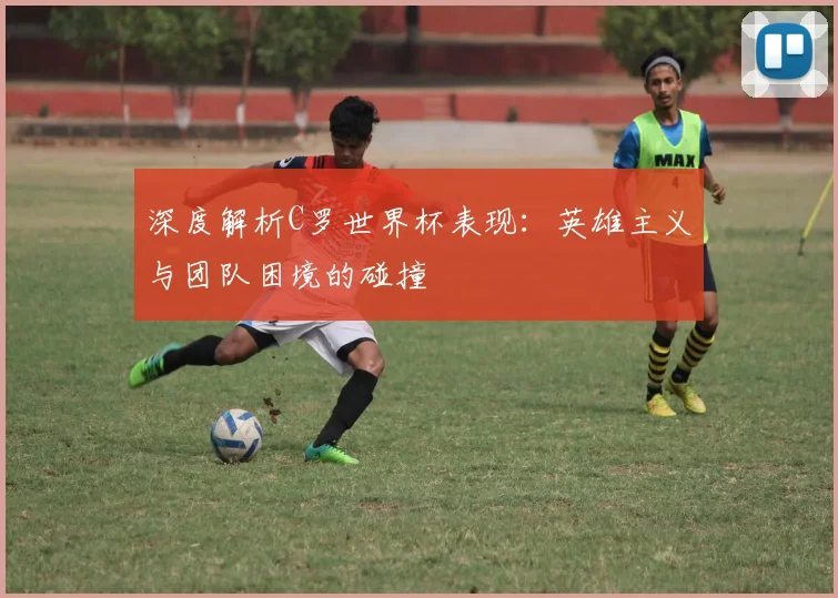 深度解析C罗世界杯表现：英雄主义与团队困境的碰撞
