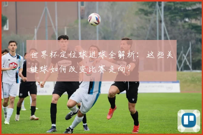 世界杯定位球进球全解析：这些关键球如何改变比赛走向？
